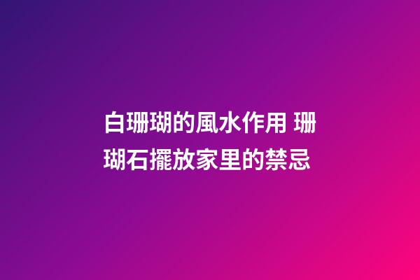 白珊瑚的風水作用 珊瑚石擺放家里的禁忌